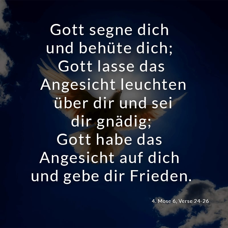 Gott segne dich und behüte dich; Gott lasse das Angesicht leuchten über dir und sei dir gnädig; Gott habe das Angesicht auf dich und gebe dir Frieden.
(4. Mose 6, Verse 24-26)