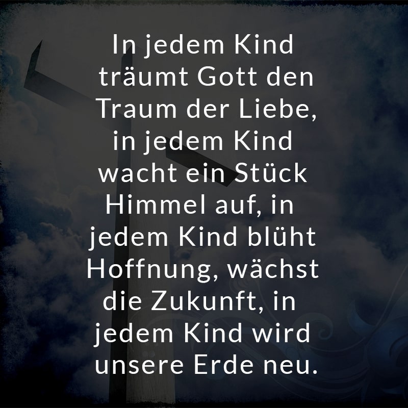 In jedem Kind träumt Gott den Traum der Liebe,
in jedem Kind wacht ein Stück Himmel auf,
in jedem Kind blüht Hoffnung, wächst die Zukunft,
in jedem Kind wird unsere Erde neu.