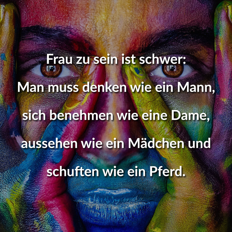 Frau zu sein ist schwer:
Man muss denken wie ein Mann,
sich benehmen wie eine Dame,
aussehen wie ein Mädchen und
schuften wie ein Pferd.