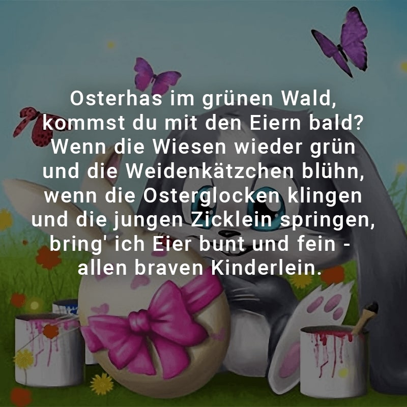 Osterhas im grünen Wald, kommst du mit den Eiern bald? 
Wenn die Wiesen wieder grün und die Weidenkätzchen blühn, 
wenn die Osterglocken klingen und die jungen Zicklein springen, 
bring' ich Eier bunt und fein - allen braven Kinderlein.
