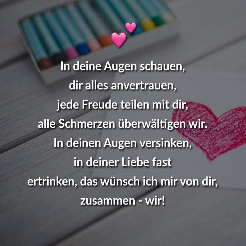 In deine Augen schauen,
dir alles anvertrauen,
jede Freude teilen mit dir,
alle Schmerzen überwältigen wir.
In deinen Augen versinken, in deiner Liebe fast
ertrinken, das wünsch ich mir von dir,
zusammen - wir!