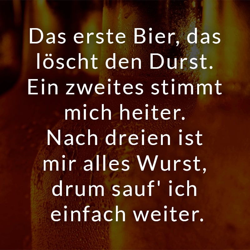 Das erste Bier, das löscht den Durst. Ein zweites stimmt mich heiter. Nach dreien ist mir alles Wurst, drum sauf' ich einfach weiter.