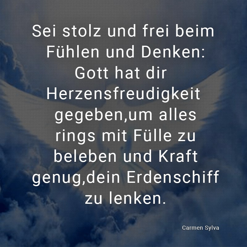 Sei stolz und frei beim Fühlen und Denken:
Gott hat dir Herzensfreudigkeit gegeben,
um alles rings mit Fülle zu beleben und Kraft genug,
dein Erdenschiff zu lenken.
(Carmen Sylva)