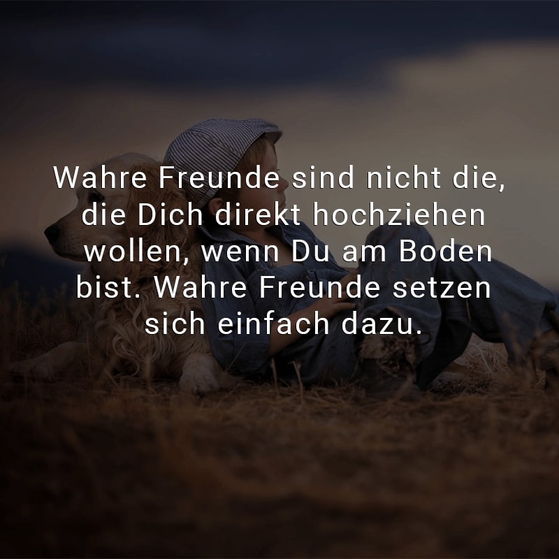 Wahre Freunde sind nicht die, die Dich direkt hochziehen wollen, wenn Du am Boden bist. Wahre Freunde setzen sich einfach dazu.