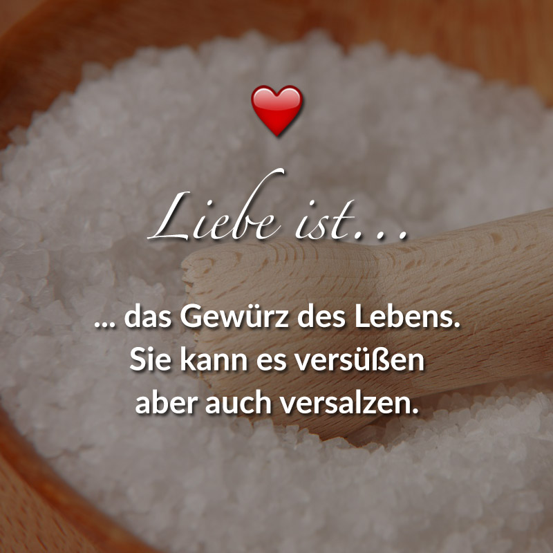 Liebe ist...
das Gewürz des Lebens. Sie kann es versüßen aber auch versalzen.