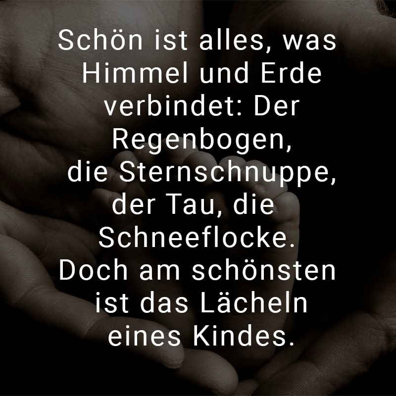 Schön ist alles, was Himmel und Erde verbindet:
Der Regenbogen, die Sternschnuppe,
der Tau, die Schneeflocke.
Doch am schönsten ist das Lächeln eines Kindes.