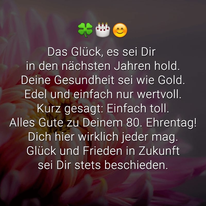 Das Glück, es sei Dir in den nächsten Jahren hold.
Deine Gesundheit sei wie Gold.
Edel und einfach nur wertvoll.
Kurz gesagt: Einfach toll.
Alles Gute zu Deinem 80. Ehrentag!
Dich hier wirklich jeder mag.
Glück und Frieden
in Zukunft sei Dir stets beschieden.