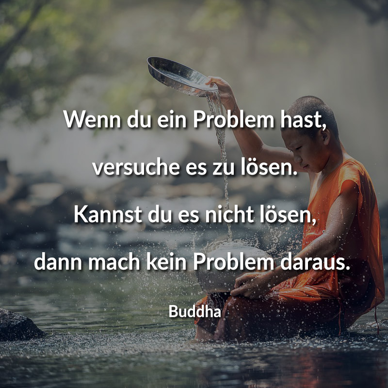 Wenn du ein Problem hast, versuche es zu lösen. Kannst du es nicht lösen, dann mach kein Problem daraus. (Buddha)