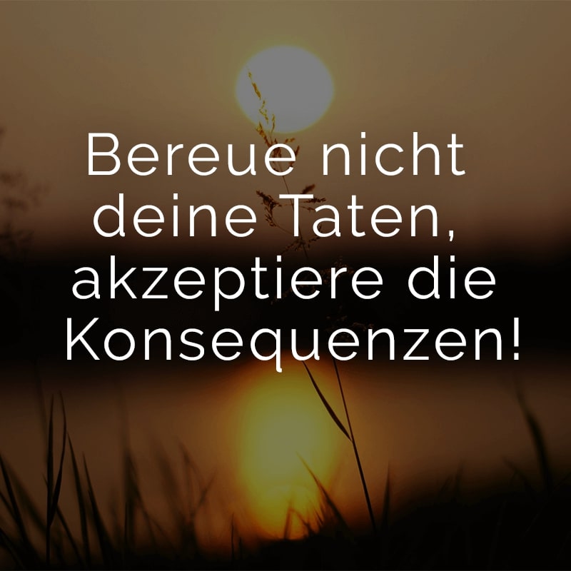 Bereue nicht deine Taten, akzeptiere die Konsequenzen!