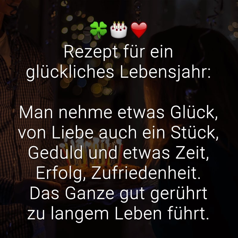 Rezept für ein glückliches Lebensjahr:

Man nehme etwas Glück,
von Liebe auch ein Stück,
Geduld und etwas Zeit,
Erfolg, Zufriedenheit.
Das Ganze gut gerührt zu langem Leben führt.